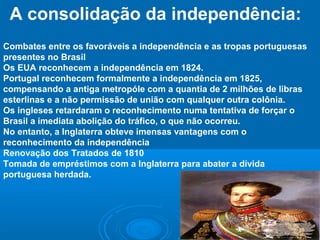 A consolidação da independência:
Combates entre os favoráveis a independência e as tropas portuguesas
presentes no Brasil
Os EUA reconhecem a independência em 1824.
Portugal reconhecem formalmente a independência em 1825,
compensando a antiga metropóle com a quantia de 2 milhões de libras
esterlinas e a não permissão de união com qualquer outra colônia.
Os ingleses retardaram o reconhecimento numa tentativa de forçar o
Brasil a imediata abolição do tráfico, o que não ocorreu.
No entanto, a Inglaterra obteve imensas vantagens com o
reconhecimento da independência
Renovação dos Tratados de 1810
Tomada de empréstimos com a Inglaterra para abater a dívida
portuguesa herdada.
 