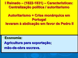 I Reinado – (1822-1831) – Características:I Reinado – (1822-1831) – Características:
Centralização política / autoritarismoCentralização política / autoritarismo
Autoritarismo + Crise monárquica emAutoritarismo + Crise monárquica em
PortugalPortugal
levaram à abdicação em favor de Pedro IIlevaram à abdicação em favor de Pedro II
Economia:Economia:
Agricultura para exportação;Agricultura para exportação;
mão-de-obra escrava.mão-de-obra escrava.
 