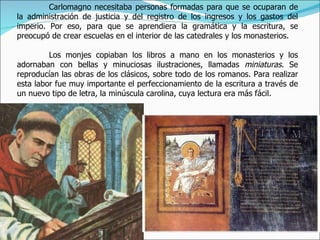 Carlomagno necesitaba personas formadas para que se ocuparan de
la administración de justicia y del registro de los ingresos y los gastos del
imperio. Por eso, para que se aprendiera la gramática y la escritura, se
preocupó de crear escuelas en el interior de las catedrales y los monasterios.

         Los monjes copiaban los libros a mano en los monasterios y los
adornaban con bellas y minuciosas ilustraciones, llamadas miniaturas. Se
reproducían las obras de los clásicos, sobre todo de los romanos. Para realizar
esta labor fue muy importante el perfeccionamiento de la escritura a través de
un nuevo tipo de letra, la minúscula carolina, cuya lectura era más fácil.
 