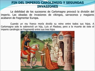 FIN DEL IMPERIO CAROLINGIO Y SEGUNDAS
                       INVASIONES
        La debilidad de los sucesores de Carlomagno provocó la división del
imperio. Las oleadas de invasiones de vikingos, sarracenos y magiares
acabaron de fragmentar Europa.

         Cuando un rey franco moría dividía su reino entre todos sus hijos. A
Carlomagno solo le sobrevivió un hijo, Luis el Piadoso, pero a la muerte de este el
imperio carolingio se fragmentó entre sus tres hijos
 