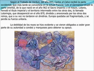 Según el Tratado de Verdun, del año 843, Carlos el Calvo recibió la parte
occidental, que más tarde se convertiría en la actual Francia; Luis el Germánico ocupó la
parte oriental, de la que nació en el año 962 el Sacro Imperio; y el mayor, Lotario,
heredó el título imperial y el territorio intermedio entre los otros dos, la llamada
Lotaringia, que desapareció en el año 870, dividida y anexionada por los otros dos
reinos, que a su vez no tardaron en dividirse. Europa quedaba así fragmentada, y se
perdía su fuerza unitaria.

         La debilidad de los reyes se hizo evidente y se vieron obligados a ceder gran
parte de su autoridad a condes y marqueses para obtener su apoyo.
 