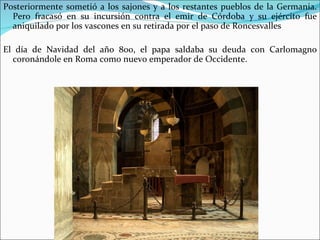 Posteriormente sometió a los sajones y a los restantes pueblos de la Germania.
  Pero fracasó en su incursión contra el emir de Córdoba y su ejército fue
  aniquilado por los vascones en su retirada por el paso de Roncesvalles

El día de Navidad del año 800, el papa saldaba su deuda con Carlomagno
  coronándole en Roma como nuevo emperador de Occidente.
 