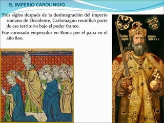 EL IMPERIO CAROLINGIO
Tres siglos después de la desintegración del imperio
  romano de Occidente, Carlomagno reunificó parte
  de ese territorio bajo el poder franco.
Fue coronado emperador en Roma por el papa en el
  año 800.
 