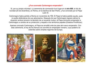 ¿Fue coronado Carlomagno emperador? 
Sí, por su propia voluntad. La ceremonia de coronación tuvo lugar en el año 800, el día de 
navidad (25 de diciembre), en Roma, en la basílica de San Pedro, y fue coronado por el Papa 
León III. 
Carlomagno había partido a Roma en noviembre de 799. El Papa le había pedido ayuda, pues 
no podía defenderse de sus adversarios. Después de que Carlomagno lograra calmar la 
situación ambos tomaron la decisión de un acuerdo mutuo: el Papa coronaría emperador a 
Carlomagno a cambio de su protección y respeto a los territorios papales (Estados Pontificios). 
Apenas coronado Carlomagno, el Papa se arrodilló ante los pies del nuevo emperador. Con 
esta ceremonia, el rey de los francos se convirtió en emperador romano, cuyo poderío se 
extendía sobre amplias regiones de Europa. 
 