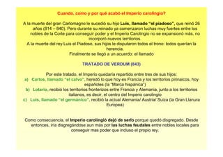 Cuando, como y por qué acabó el Imperio carolingio? 
A la muerte del gran Carlomagno le sucedió su hijo Luis, llamado “el piadoso”, que reinó 26 
años (814 – 840). Pero durante su reinado ya comenzaron luchas muy fuertes entre los 
nobles de la Corte para conseguir poder y el Imperio Carolingio no se expansionó más, no 
incorporó nuevos territorios. 
A la muerte del rey Luis el Piadoso, sus hijos le disputaron todos el trono: todos querían la 
herencia. 
Finalmente se llegó a un acuerdo: el llamado 
TRATADO DE VERDUM (843) 
Por este tratado, el Imperio quedaría repartido entre tres de sus hijos: 
a) Carlos, llamado “el calvo”, heredó lo que hoy es Francia y los territorios pirinaicos, hoy 
españoles (la “Marca hispánica”) 
b) Lotario, recibió los territorios fronterizos entre Francia y Alemania, junto a los territorios 
italianos, es decir, el centro del Imperio carolingio 
c) Luis, llamado “el germánico”, recibió la actual Alemania/ Austria/ Suiza (la Gran Llanura 
Europea) 
Como consecuencia, el Imperio carolingió dejó de serlo porque quedó disgregado. Desde 
entonces, iría disgregándose aun más por las luchas feudales entre nobles locales para 
conseguir mas poder que incluso el propio rey. 
 