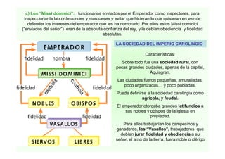 c) Los “Missi dominici”: funcionarios enviados por el Emperador como inspectores, para 
inspeccionar la labo rde condes y marqueses y evitar que hicieran lo que quisieran en vez de 
defender los intereses del emperador que les ha nombrado. Por ellos estos Missi dominici 
(“enviados del señor”) eran de la absoluta confianza del rey, y le debían obediencia y fidelidad 
absolutas. 
LA SOCIEDAD DEL IMPERIO CAROLINGIO 
Características: 
Sobre todo fue una sociedad rural, con 
pocas grandes ciudades, apenas de la capital, 
Aquisgran. 
Las ciudades fueron pequeñas, amuralladas, 
poco organizadas… y poco pobladas. 
Puede definirse a la sociedad carolingia como 
agrícola, y feudal. 
El emperador otorgaba grandes latifundios a 
sus nobles y obispos de la iglesia en 
propiedad. 
Para ellos trabajarían los campesinos y 
ganaderos, los “Vasallos”, trabajadores que 
debían jurar fidelidad y obediencia a su 
señor, el amo de la tierra, fuera noble o clérigo 
 
