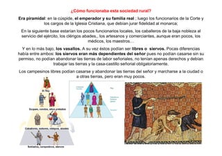 ¿Cómo funcionaba esta sociedad rural? 
Era piramidal: en la cúspide, el emperador y su familia real ; luego los funcionarios de la Corte y 
los cargos de la Iglesia Cristiana, que debían jurar fidelidad al monarca; 
En la siguiente base estarían los pocos funcionarios locales, los caballeros de la baja nobleza al 
servicio del ejército, los clérigos abades,, los artesanos y comerciantes, aunque eran pocos, los 
médicos, los maestros… 
Y en lo más bajo, los vasallos. A su vez éstos podían ser libres o siervos. Pocas diferencias 
había entre ambos: los siervos eran más dependientes del señor pues no podían casarse sin su 
permiso, no podían abandonar las tierras de labor señoriales, no tenían apenas derechos y debían 
trabajar las tierras y la casa-castillo señorial obligatoriamente. 
Los campesinos libres podían casarse y abandonar las tierras del señor y marcharse a la ciudad o 
a otras tierras, pero eran muy pocos. 
 