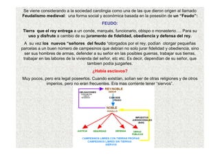 Se viene considerando a la sociedad carolingia como una de las que dieron origen al llamado 
Feudalismo medieval: una forma social y económica basada en la posesión de un “Feudo”: 
FEUDO: 
Tierra que el rey entrega a un conde, marqués, funcionario, obispo o monasterio…. Para su 
uso y disfrute a cambio de su juramento de fidelidad, obediencia y defensa del rey. 
A su vez los nuevos “señores del feudo “otorgados por el rey, podían otorgar pequeñas 
parcelas a un buen número de campesinos que debían no solo jurar fidelidad y obediencia, sino 
ser sus hombres de armas, defender a su señor en las posibles guerras, trabajar sus tierras, 
trabajar en las labores de la vivienda del señor, etc etc. Es decir, dependían de su señor, que 
tambien podía juzgarles. 
¿Había esclavos? 
Muy pocos, pero era legal poseerlos. Cuando existían, solían ser de otras religiones y de otros 
imperios, pero no eran frecuentes. Era mas corriente tener “siervos”. 
 