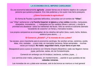 LA ECONOMIA EN EL IMPERIO CAROLINGIO 
Es una economía básicamente agrícola: poseer tierras era el máximo objetivo de cualquier 
persona que quisiera prosperar. Era más poderoso y rico quien mas tierra poseyera. 
¿Cómo funcionaba la agricultura? 
En forma de Feudos o grandes latifundios, conocidos con el nombre de “Villas”. 
Las “Villas” pertenecían a la Familia Imperial, la Iglesia y a los nobles (condes, marqueses, 
obispados, monasterios….) trabajadas por los vasallos (libres o siervos) y donde la 
prioridad era abastecer todos los habitantes del feudo. Sólo se vendía el sobrante (llamado 
“excedente de cosecha”) en ferias y mercados locales, 
Los propios campesinos se encargaban de los rebaños del señor (lana, cuero, leche, lácteos, 
estiércol para abono,…..) 
El Comercio ¿Existió? ¿Y la moneda de oro y plata? 
fue escaso, poco importante para la economía carolingia. Se vendían armas, cerámica, aceite, 
telas, vino, cereales… y poco más, en mercados cercanos, ferias semanales… muchas 
veces por trueque. No había seguridad viaria, ni por tierra ni por mar. 
Desapareció poco a poco el comercio con Oriente (Imperio Bizantino); cada vez llegaron menos 
joyas, perfumes, sedas, etc de Constantinopla. 
Comerció sin embargo con Al Andalus ( esclavos, curtidos, joyas,…) 
Los caminos eran malos, peligrosos, sin mantenimiento….usando lo que quedaba de las 
calzadas romanas. 
Las monedas de oro y plata eran escasas, solo la de bronce se mantuvo a nivel general 
 
