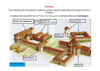 b) El Arte: 
Tuvo influencia del arte bizantino e islámico, los dos imperios medievales con los que convivió en 
el tiempo. 
El edificio más importante fue: El Palacio de Aquisgrán, mandado edificar por Carlomagno 
 
