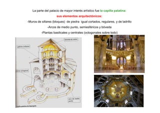 La parte del palacio de mayor interés artístico fue la capilla palatina: 
sus elementos arquitectónicos: 
-Muros de sillares (bloques) de piedra igual cortados, regulares, y de ladrillo 
-Arcos de medio punto, semiesféricos y bóveda 
-Plantas basilicales y centrales (octogonales sobre todo) 
 