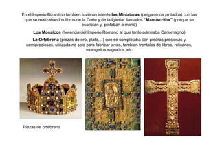 En el Imperio Bizantino tambien tuvieron interés las Miniaturas (pergaminos pintados) con las 
que se realizaban los libros de la Corte y de la Iglesia, llamados “Manuscritos” (porque se 
escribían y pintaban a mano) 
Los Mosaicos (herencia del Imperio Romano al que tanto admiraba Carlomagno) 
La Orfebrería (piezas de oro, plata, ..) que se completaba con piedras preciosas y 
semipreciosas, utilizada no solo para fabricar joyas, tambien frontales de libros, relicarios, 
evangelios sagrados, etc 
Piezas de orfebrería 
 