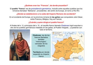 ¿Quiénes eran los “Francos”, de donde procedían? 
El pueblo “franco” era de procedencia germánica, incluido entre aquellos pueblos que los 
romanos llamaban “Bárbaros”, procedentes del centro de Europa, en torno a Río Rin. 
¿Dónde se establecieron a la caída del Imperio Romano de occidente? 
En el occidente de Europa, en la provincia romana de las galias que conquistara Julio César, 
entre Francia y Bélgica. Hoy es Francia. 
¿Cuándo y quien dirigía el pueblo franco? 
A finales del s. V y principios del s. VI., el caudillo franco llamado Clodoveo logró expulsar a 
otro de los pueblos germánicos instalado en las galias, el Pueblo Visigodo, y quedarse con 
todo el territorio. 
Clodoveo, rey de los 
francos llamados 
también 
“merovingios”, 
vencedor de los 
visigodos 
Territorio por donde 
expandió su Imperio 
franco 
 