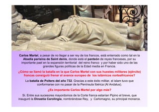 Carlos Martel, a pesar de no llegar a ser rey de los francos, está enterrado como tal en la 
Abadía parisina de Saint denis, donde está el panteón de reyes franceses, por su 
importante pael en la expansión territorial del reino franco y por haber sido uno de las 
grandes figuras políticas de la Edad media en Francia. 
¿Cómo se llamó la batalla en la que Carlos Martel con sus huestes militares (ejército) 
francas consiguió frenar el avance europeo de los islámicos norteafricanos? 
La batalla de Poiters del año 732. Gracias a este éxito militar, el islam tuvo que 
conformarse con no pasar de la Península Ibérica (Al Andalus). 
¿Es importante Carlos Martel por algo más? 
Si. Entre sus sucesores mayordomos de la Corte franca estarían Pipino el breve, que 
inauguró la Dinastía Carolingia, nombrándose Rey, y Carlomagno, su principal monarca. 
 