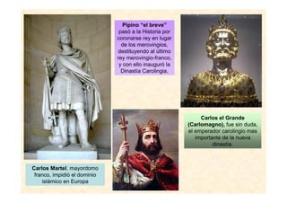 Carlos Martel, mayordomo 
franco, impidió el dominio 
islámico en Europa 
Pipino “el breve” 
pasó a la Historia por 
coronarse rey en lugar 
de los merovingios, 
destituyendo al último 
rey merovingio-franco, 
y con ello inauguró la 
Dinastía Carolingia. 
Carlos el Grande 
(Carlomagno), fue sin duda, 
el emperador carolingio mas 
importante de la nueva 
dinastía. 
 