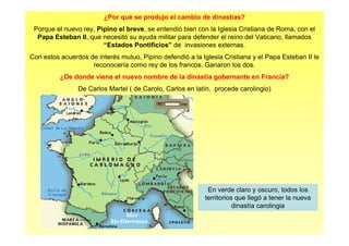 ¿Por qué se produjo el cambio de dinastías? 
Porque el nuevo rey, Pipino el breve, se entendió bien con la Iglesia Cristiana de Roma, con el 
Papa Esteban II, que necesitó su ayuda militar para defender el reino del Vaticano, llamados 
“Estados Pontificios” de invasiones externas. 
Con estos acuerdos de interés mutuo, Pipino defendió a la Iglesia Cristiana y el Papa Esteban II le 
reconocería como rey de los francos. Ganaron los dos. 
¿De donde viene el nuevo nombre de la dinastía gobernante en Francia? 
De Carlos Martel ( de Carolo, Carlos en latín, procede carolingio) 
En verde claro y oscuro, todos los 
territorios que llegó a tener la nueva 
dinastía carolingia 
 