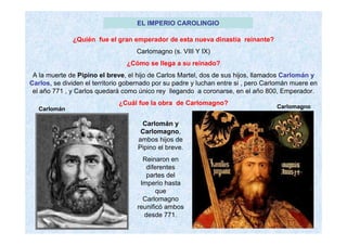 EL IMPERIO CAROLINGIO 
¿Quién fue el gran emperador de esta nueva dinastía reinante? 
Carlomagno (s. VIII Y IX) 
¿Cómo se llega a su reinado? 
A la muerte de Pipino el breve, el hijo de Carlos Martel, dos de sus hijos, llamados Carlomán y 
Carlos, se dividen el territorio gobernado por su padre y luchan entre si , pero Carlomán muere en 
el año 771 , y Carlos quedará como único rey llegando a coronarse, en el año 800, Emperador. 
¿Cuál fue la obra de Carlomagno? 
Carlomán Carlomagno 
Carlomán y 
Carlomagno, 
ambos hijos de 
Pipino el breve. 
Reinaron en 
diferentes 
partes del 
Imperio hasta 
que 
Carlomagno 
reunificó ambos 
desde 771. 
 