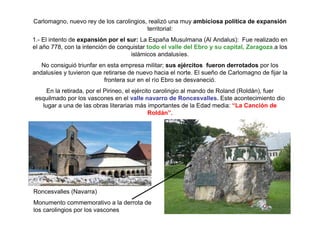 Carlomagno, nuevo rey de los carolingios, realizó una muy ambiciosa política de expansión 
territorial: 
1.- El intento de expansión por el sur: La España Musulmana (Al Andalus): Fue realizado en 
el año 778, con la intención de conquistar todo el valle del Ebro y su capital, Zaragoza,a los 
islámicos andalusíes. 
No consiguió triunfar en esta empresa militar; sus ejércitos fueron derrotados por los 
andalusíes y tuvieron que retirarse de nuevo hacia el norte. El sueño de Carlomagno de fijar la 
frontera sur en el río Ebro se desvaneció. 
En la retirada, por el Pirineo, el ejército carolingio al mando de Roland (Roldán), fuer 
esquilmado por los vascones en el valle navarro de Roncesvalles. Este acontecimiento dio 
lugar a una de las obras literarias más importantes de la Edad media: “La Canción de 
Roldán”. 
Roncesvalles (Navarra) 
Monumento commemorativo a la derrota de 
los carolingios por los vascones 
 