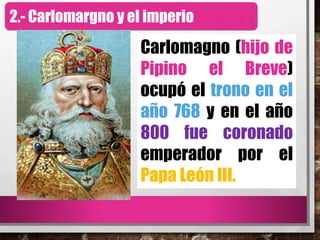 2.- Carlomargno y el imperio
Carlomagno (hijo de
Pipino el Breve)
ocupó el trono en el
año 768 y en el año
800 fue coronado
emperador por el
Papa León III.
 