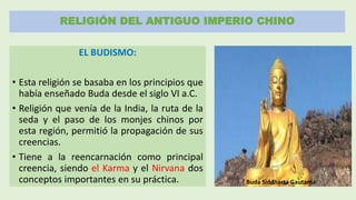 RELIGIÓN DEL ANTIGUO IMPERIO CHINO
EL BUDISMO:
• Esta religión se basaba en los principios que
había enseñado Buda desde el siglo VI a.C.
• Religión que venía de la India, la ruta de la
seda y el paso de los monjes chinos por
esta región, permitió la propagación de sus
creencias.
• Tiene a la reencarnación como principal
creencia, siendo el Karma y el Nirvana dos
conceptos importantes en su práctica. Buda Siddharta Gautama
 