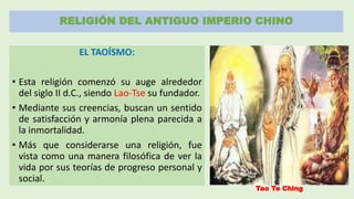 RELIGIÓN DEL ANTIGUO IMPERIO CHINO
EL TAOÍSMO:
• Esta religión comenzó su auge alrededor
del siglo II d.C., siendo Lao-Tse su fundador.
• Mediante sus creencias, buscan un sentido
de satisfacción y armonía plena parecida a
la inmortalidad.
• Más que considerarse una religión, fue
vista como una manera filosófica de ver la
vida por sus teorías de progreso personal y
social.
Tao Te Ching
 