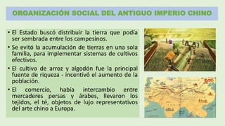 ORGANIZACIÓN SOCIAL DEL ANTIGUO IMPERIO CHINO
• El Estado buscó distribuir la tierra que podía
ser sembrada entre los campesinos.
• Se evitó la acumulación de tierras en una sola
familia, para implementar sistemas de cultivos
efectivos.
• El cultivo de arroz y algodón fue la principal
fuente de riqueza - incentivó el aumento de la
población.
• El comercio, había intercambio entre
mercaderes persas y árabes, llevaron los
tejidos, el té, objetos de lujo representativos
del arte chino a Europa.
 