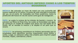 APORTES DEL ANTIGUO IMPERIO CHINO A LOS TIEMPOS
MODERNOS
BRÚJULA: Se colocaba un trozo de metal con una cucharilla del
mismo material en el centro, la punta de esta marcaba la posición
del sur, no el norte. Se manejaba con fines esotéricos, como la
predicción del futuro en vez de usarse como guía de navegación.
PAPEL: se usaba la corteza de los árboles de bambú y morera. Se
extraían sus fibras en finas tiras, las cuales se fusionaban con agua.
Se construía un molde de madera que tenía una red tejida en el
fondo, allí se vaciaba la mezcla y se dejaba al sol para que se
secara.
IMPRENTA: Las primeras consistieron en timbres personales que se
empleaban para identificar escritos importantes como títulos y
cartas. Luego, se utilizaron sellos más amplios para imprimir papel
moneda, naipes, calendarios y libros.
 