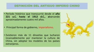 DEFINICIÓN DEL ANTIGUO IMPERIO CHINO
• Período histórico que transcurrió desde el año
221 a.C. hasta el 1912 d.C., abarcando
aproximadamente cuatro mil años.
• Principal forma de gobierno, imperialismo.
• Existieron más de 11 dinastías que lucharon
incansablemente por mantener la cultura de
China, sin adoptar los modelos de los países
extranjeros.
 