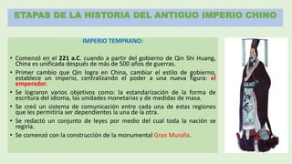 ETAPAS DE LA HISTORIA DEL ANTIGUO IMPERIO CHINO
IMPERIO TEMPRANO:
• Comenzó en el 221 a.C. cuando a partir del gobierno de Qin Shi Huang,
China es unificada después de más de 500 años de guerras.
• Primer cambio que Qin logra en China, cambiar el estilo de gobierno,
establece un imperio, centralizando el poder a una nueva figura: el
emperador.
• Se lograron varios objetivos como: la estandarización de la forma de
escritura del idioma, las unidades monetarias y de medidas de masa.
• Se creó un sistema de comunicación entre cada una de estas regiones
que les permitiría ser dependientes la una de la otra.
• Se redactó un conjunto de leyes por medio del cual toda la nación se
regiría.
• Se comenzó con la construcción de la monumental Gran Muralla.
 