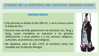 ETAPAS DE LA HISTORIA DEL ANTIGUO IMPERIO CHINO
IMPERIO MEDIO:
• Este período va desde el año 589 d.C. y se le conoce como
la Edad de Oro.
• Durante este período gobernaron las dinastías Sui, Tang y
Song, cuyos mandatos se avocaron a las grandes
edificaciones a nivel público y a los avances religiosos,
culturales, económicos y tecnológicos.
• No obstante, para el año 1279, el territorio chino fue
invadido por el ejército Mongol.
 