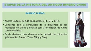 ETAPAS DE LA HISTORIA DEL ANTIGUO IMPERIO CHINO
IMPERIO TARDÍO:
• Abarca un total de 544 años, desde el 1368 y 1912.
• Comienza con la conclusión de la influencia de los
mongoles en China y finaliza con la formación de China
como república.
• Es de destacar que durante este período las dinastías
gobernantes fueron: Yuan, Ming y Qing.
 
