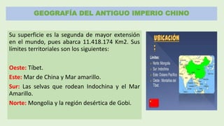 GEOGRAFÍA DEL ANTIGUO IMPERIO CHINO
Su superficie es la segunda de mayor extensión
en el mundo, pues abarca 11.418.174 Km2. Sus
límites territoriales son los siguientes:
Oeste: Tíbet.
Este: Mar de China y Mar amarillo.
Sur: Las selvas que rodean Indochina y el Mar
Amarillo.
Norte: Mongolia y la región desértica de Gobi.
 