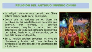 RELIGIÓN DEL ANTIGUO IMPERIO CHINO
• La religión durante este período en China
estuvo caracterizada por el politeísmo.
• Creían que las acciones de los dioses se
percibían por las manifestaciones naturales que
ocurrían. Por ejemplo, si ocurrían
inundaciones, sequías u otra clase de
catástrofes, las traducían como una señal divina
de rechazo hacia el actual emperador, por lo
que éste debía ser depuesto.
• En su religión estaban envueltos los ritos de
chamanes y brujos, así como también la
devoción a sus antepasados y la veneración del
sol y la luna.
 