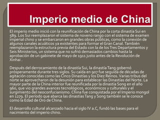 El imperio medio inició con la reunificación de China por la corta dinastía Sui en
589. Los Sui reemplazaron el sistema de noveno rango con el sistema de examen
imperial chino y se embarcaron en grandes obras públicas, como la conexión de
algunos canales acuáticos ya existentes para formar el Gran Canal.También
reemplazaron la estructura previa del Estado con la de losTres Departamentos y
Seis Ministerios, un sistema que no sufrió demasiados cambios hasta la
aprobación de un gabinete de mayo de 1911 justo antes de la Revolución de
Xinhai .
Después del derrocamiento de la dinastía Sui, la dinastíaTang gobernó
prósperamente durante tres siglos. Su caída en 907 fue seguida de décadas de
agitación conocidas como las Cinco Dinastías y los Diez Reinos.Varias tribus del
norte se aprovecharon de la desunión para establecer las Dinastías del Norte. La
mayor parte de la China interior fue reunificada por la dinastía Song en el año
960, que vio grandes avances tecnológicos, económicos y culturales y el
surgimiento del neoconfucianismo. China fue conquistada por el Imperio mongol
en 1279. El período que abarca las dinastíasTang y Song también se le conoce
como la Edad de Oro de China.
El desarrollo cultural alcanzado hacia el siglo IV a.C, fundó las bases para el
nacimiento del imperio chino.
 