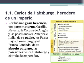 1.1. Carlos de Habsburgo, heredero
de un Imperio
• Recibió una gran herencia:
por parte materna, Castilla,
Navarra, la Corona de Aragón
y las posesiones en América e
Italia; de su padre, los Países
Bajos, Luxemburgo y el
Franco Condado; de su
abuelo paterno, las
posesiones de los Habsburgo y
el título de emperador.
 