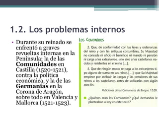 1.2. Los problemas internos
• Durante su reinado se
enfrentó a graves
revueltas internas en la
Península: la de las
Comunidades en
Castilla (1520-1521),
contra la política
económica, y la de las
Germanías en la
Corona de Aragón,
sobre todo en Valencia y
Mallorca (1521-1523).
 