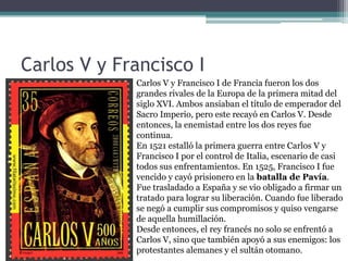 Carlos V y Francisco I
Carlos V y Francisco I de Francia fueron los dos
grandes rivales de la Europa de la primera mitad del
siglo XVI. Ambos ansiaban el título de emperador del
Sacro Imperio, pero este recayó en Carlos V. Desde
entonces, la enemistad entre los dos reyes fue
continua.
En 1521 estalló la primera guerra entre Carlos V y
Francisco I por el control de Italia, escenario de casi
todos sus enfrentamientos. En 1525, Francisco I fue
vencido y cayó prisionero en la batalla de Pavía.
Fue trasladado a España y se vio obligado a firmar un
tratado para lograr su liberación. Cuando fue liberado
se negó a cumplir sus compromisos y quiso vengarse
de aquella humillación.
Desde entonces, el rey francés no solo se enfrentó a
Carlos V, sino que también apoyó a sus enemigos: los
protestantes alemanes y el sultán otomano.
 