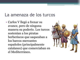 La amenaza de los turcos
• Carlos V llegó a frenar su
avance, pero de ninguna
manera su poderío. Los turcos
sostenían a los piratas
berberiscos que saqueaban a
los barcos mercantes
españoles (principalmente
catalanes) que comerciaban en
el Mediterráneo.
 