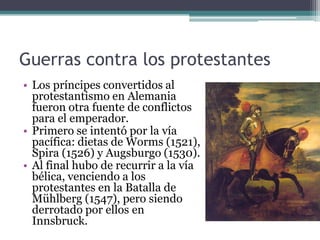 Guerras contra los protestantes
• Los príncipes convertidos al
protestantismo en Alemania
fueron otra fuente de conflictos
para el emperador.
• Primero se intentó por la vía
pacífica: dietas de Worms (1521),
Spira (1526) y Augsburgo (1530).
• Al final hubo de recurrir a la vía
bélica, venciendo a los
protestantes en la Batalla de
Mühlberg (1547), pero siendo
derrotado por ellos en
Innsbruck.
 