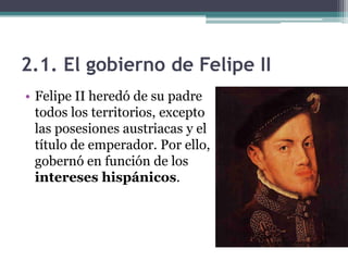 2.1. El gobierno de Felipe II
• Felipe II heredó de su padre
todos los territorios, excepto
las posesiones austriacas y el
título de emperador. Por ello,
gobernó en función de los
intereses hispánicos.
 