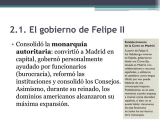 2.1. El gobierno de Felipe II
• Consolidó la monarquía
autoritaria: convirtió a Madrid en
capital, gobernó personalmente
ayudado por funcionarios
(burocracia), reformó las
instituciones y consolidó los Consejos.
Asimismo, durante su reinado, los
dominios americanos alcanzaron su
máxima expansión.
 