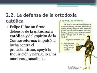 2.2. La defensa de la ortodoxia
católica
• Felipe II fue un firme
defensor de la ortodoxia
católica y del espíritu de la
Contrarreforma: impulsó la
lucha contra el
protestantismo, apoyó la
Inquisición y persiguió a los
moriscos granadinos.
 