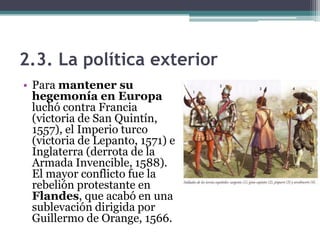 2.3. La política exterior
• Para mantener su
hegemonía en Europa
luchó contra Francia
(victoria de San Quintín,
1557), el Imperio turco
(victoria de Lepanto, 1571) e
Inglaterra (derrota de la
Armada Invencible, 1588).
El mayor conflicto fue la
rebelión protestante en
Flandes, que acabó en una
sublevación dirigida por
Guillermo de Orange, 1566.
 