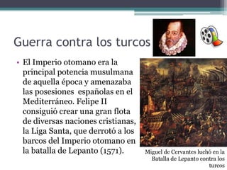 Guerra contra los turcos
• El Imperio otomano era la
principal potencia musulmana
de aquella época y amenazaba
las posesiones españolas en el
Mediterráneo. Felipe II
consiguió crear una gran flota
de diversas naciones cristianas,
la Liga Santa, que derrotó a los
barcos del Imperio otomano en
la batalla de Lepanto (1571). Miguel de Cervantes luchó en la
Batalla de Lepanto contra los
turcos
 