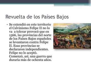 Revuelta de los Países Bajos
• Se extendió en este territorio
el Calvinismo Felipe II no lo
va a tolerar provocó que en
1566, las provincias del norte
de los Países Bajos españoles
se levantaron contra Felipe
II. Esas provincias se
declararon independientes.
Felipe no lo aceptó.
Comenzó, así, una guerra que
duraría más de ochenta años.
 