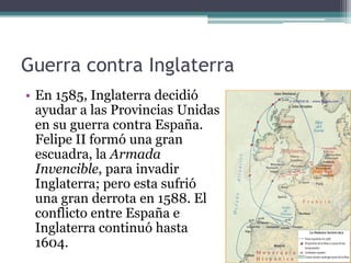 Guerra contra Inglaterra
• En 1585, Inglaterra decidió
ayudar a las Provincias Unidas
en su guerra contra España.
Felipe II formó una gran
escuadra, la Armada
Invencible, para invadir
Inglaterra; pero esta sufrió
una gran derrota en 1588. El
conflicto entre España e
Inglaterra continuó hasta
1604.
 