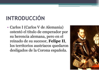 INTRODUCCIÓN
• Carlos I (Carlos V de Alemania)
ostentó el título de emperador por
su herencia alemana, pero en el
reinado de su sucesor, Felipe II,
los territorios austriacos quedaron
desligados de la Corona española.
 
