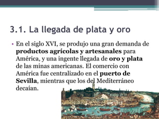 3.1. La llegada de plata y oro
• En el siglo XVI, se produjo una gran demanda de
productos agrícolas y artesanales para
América, y una ingente llegada de oro y plata
de las minas americanas. El comercio con
América fue centralizado en el puerto de
Sevilla, mientras que los del Mediterráneo
decaían.
 