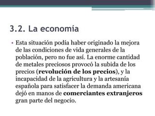 3.2. La economía
• Esta situación podía haber originado la mejora
de las condiciones de vida generales de la
población, pero no fue así. La enorme cantidad
de metales preciosos provocó la subida de los
precios (revolución de los precios), y la
incapacidad de la agricultura y la artesanía
española para satisfacer la demanda americana
dejó en manos de comerciantes extranjeros
gran parte del negocio.
 