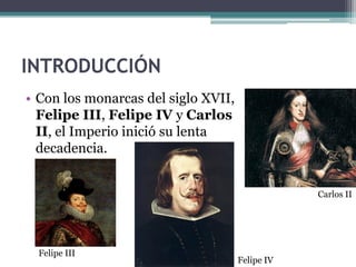 INTRODUCCIÓN
• Con los monarcas del siglo XVII,
Felipe III, Felipe IV y Carlos
II, el Imperio inició su lenta
decadencia.
Felipe III
Felipe IV
Carlos II
 